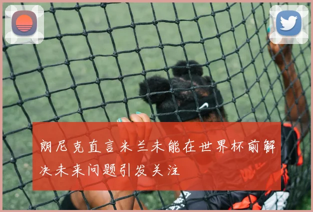 朗尼克直言米兰未能在世界杯前解决未来问题引发关注