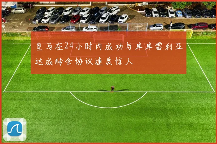 皇马在24小时内成功与库库雷利亚达成转会协议速度惊人