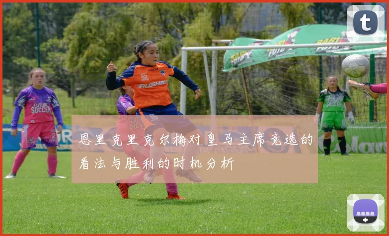 恩里克里克尔梅对皇马主席竞选的看法与胜利的时机分析