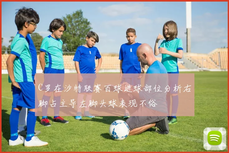 C罗在沙特联赛百球进球部位分析右脚占主导左脚头球表现不俗