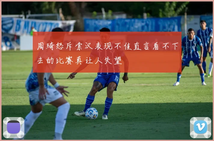周琦怒斥索汉表现不佳直言看不下去的比赛真让人失望