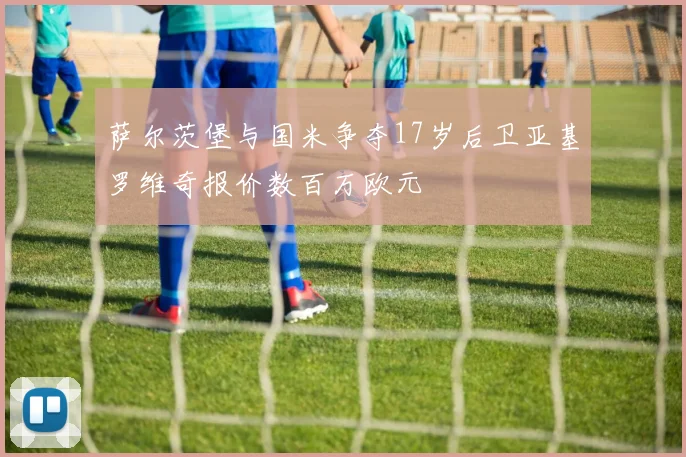 萨尔茨堡与国米争夺17岁后卫亚基罗维奇报价数百万欧元