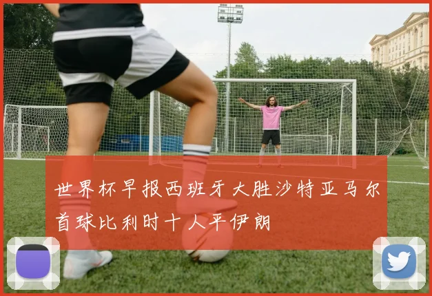 世界杯早报西班牙大胜沙特亚马尔首球比利时十人平伊朗