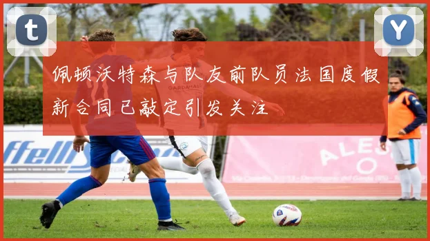 佩顿沃特森与队友前队员法国度假新合同已敲定引发关注