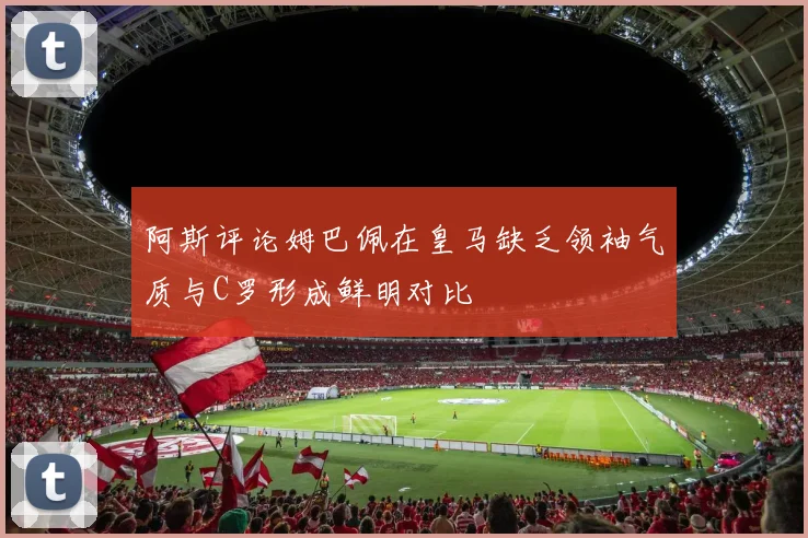 阿斯评论姆巴佩在皇马缺乏领袖气质与C罗形成鲜明对比