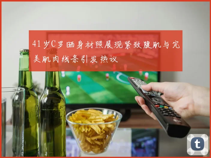 41岁C罗晒身材照展现紧致腹肌与完美肌肉线条引发热议
