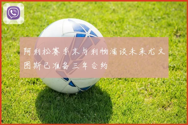阿利松赛季末与利物浦谈未来尤文图斯已准备三年合约