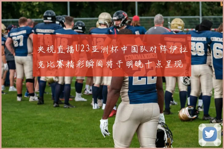 央视直播U23亚洲杯中国队对阵伊拉克比赛精彩瞬间将于明晚十点呈现