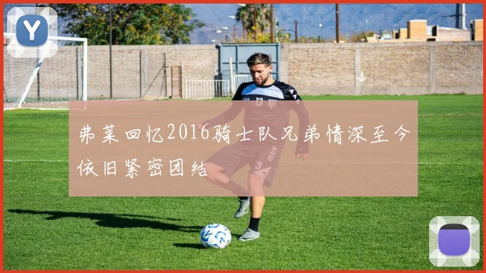 弗莱回忆2016骑士队兄弟情深至今依旧紧密团结