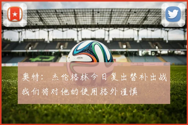 奥特：杰伦格林今日复出替补出战我们将对他的使用格外谨慎