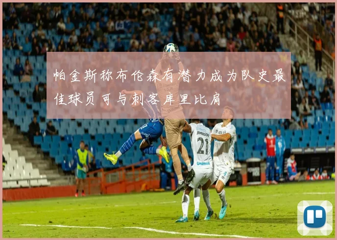 帕金斯称布伦森有潜力成为队史最佳球员可与刺客库里比肩