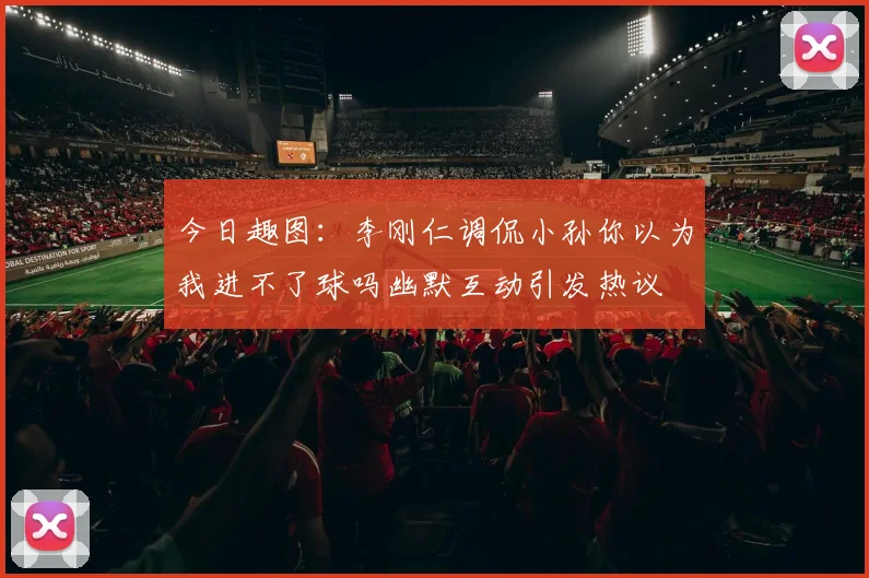 今日趣图：李刚仁调侃小孙你以为我进不了球吗幽默互动引发热议