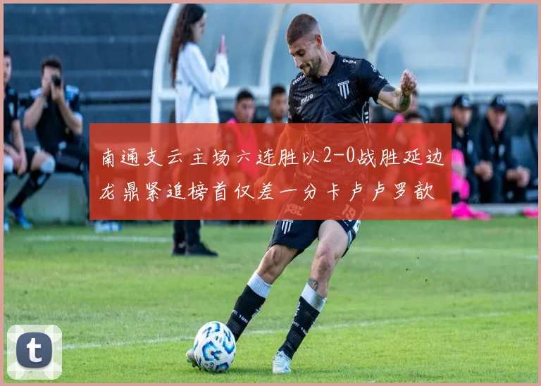 南通支云主场六连胜以2-0战胜延边龙鼎紧追榜首仅差一分卡卢卢罗歆破门助力