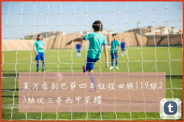 莱万告别巴萨四年征程回顾119球23助攻三夺西甲荣耀