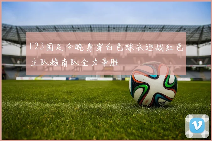 U23国足今晚身穿白色球衣迎战红色主队越南队全力争胜