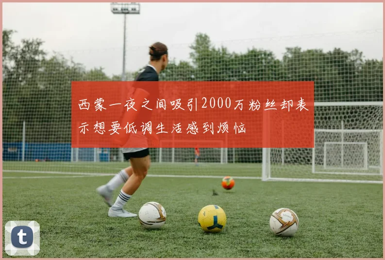 西蒙一夜之间吸引2000万粉丝却表示想要低调生活感到烦恼