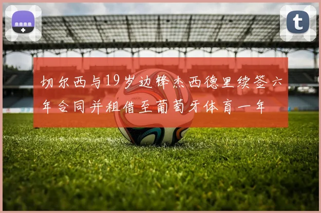 切尔西与19岁边锋杰西德里续签六年合同并租借至葡萄牙体育一年