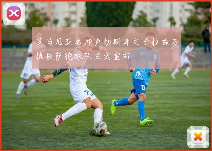 罗马尼亚名帅卢切斯库之子拉兹万执教萨德球队正式宣布