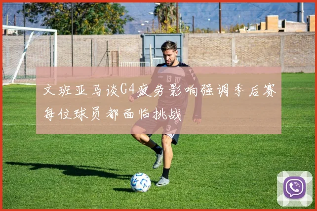 文班亚马谈G4疲劳影响强调季后赛每位球员都面临挑战